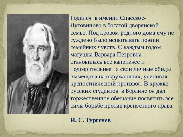 Родился в имении Спасское-Лутовиново в богатой дворянской семье. Под кровом родного дома ему не суждено было испытывать поэзии семейных чувств. С каждым годом матушка Варвара Петровна становилась все капризнее и подозрительнее, а свои личные обиды вымещала на окружающих, усиливая крепостнический произвол. В кружке русских студентов в Берлине он дал торжественное обещание посвятить все силы борьбе против крепостного права. И. С. Тургенев 