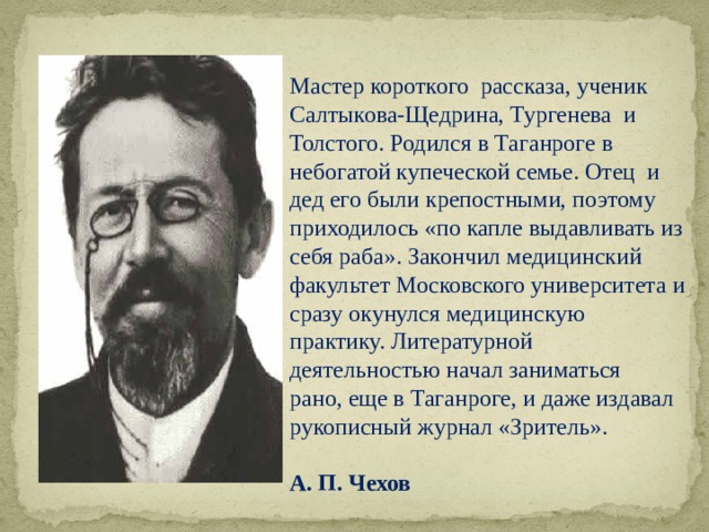 Мастер короткого рассказа, ученик Салтыкова-Щедрина, Тургенева и Толстого. Родился в Таганроге в небогатой купеческой семье. Отец и дед его были крепостными, поэтому приходилось «по капле выдавливать из себя раба». Закончил медицинский факультет Московского университета и сразу окунулся медицинскую практику. Литературной деятельностью начал заниматься рано, еще в Таганроге, и даже издавал рукописный журнал «Зритель».   А. П. Чехов 