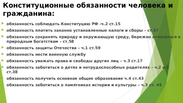 Конституционные обязанности человека и гражданина: обязанность соблюдать Конституцию РФ -ч.2 ст.15 обязанность платить законно установленные налоги и сборы – ст.57 обязанность сохранять природу и окружающую среду, бережно относиться к природным богатствам – ст.58 обязанность защиты Отечества – ч.1 ст.59 обязанность нести военную службу обязанность уважать права и свободы других лиц – ч.3 ст.17 обязанность заботиться о детях и нетрудоспособных родителях – ч.2 и 3 ст.38 обязанность получить основное общее образование ч.4 ст.43 обязанность заботиться о памятниках истории и культуры – ч.3 ст. 44 