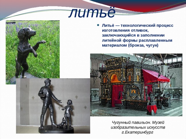 литьё Литьё — технологический процесс изготовления отливок, заключающийся в заполнении литейной формы расплавленным материалом (бронза, чугун) Чугунный павильон. Музей изобразительных искусств г.Екатеринбург  