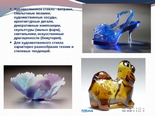 Художественное стекло - витражи, смальтовые мозаики, художественные сосуды, архитектурные детали, декоративные композиции, скульптуры (малых форм), светильники, искусственные драгоценности (бижутерия). Для художественного стекла характерно разнообразие техник и стилевых тенденций.  