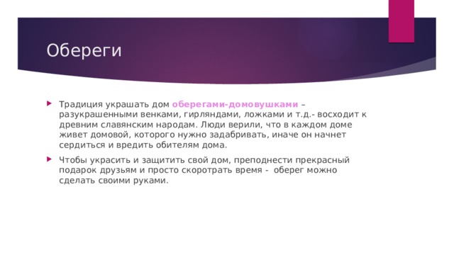 Обереги Традиция украшать дом оберегами-домовушками –разукрашенными венками, гирляндами, ложками и т.д.- восходит к древним славянским народам. Люди верили, что в каждом доме живет домовой, которого нужно задабривать, иначе он начнет сердиться и вредить обителям дома. Чтобы украсить и защитить свой дом, преподнести прекрасный подарок друзьям и просто скоротрать время - оберег можно сделать своими руками. 