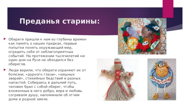 Преданья старины: Обереги пришли к нам из глубины времен как память о наших предках, первые попытки понять окружающий мир, оградить себя от неблагоприятных событий. На протяжении тысячилетий ни один дом на Руси не обходился без оберегов. Люди верили, что обереги охраняют их от болезни, «дурного глаза», «хищных зверей», стихийных бедствий и разных напастей. Собираясь в дальний путь, человек брал с собой оберег, чтобы вложенные в него добро, вера и любовь согревали душу, напоминали об отчем доме и родной земле. 