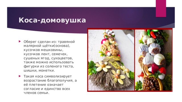 Коса-домовушка Оберег сделан из: травяной малярной щётки(основа), кусочков мешковины, кусочков лент, семечек, сушеных ягод, сухоцветов, также можно использовать фигурки из соленого теста, шишки, монетки. Такая коса символизирует возрастание благополучия, а её плетение означает согласие и единство всех членов семьи. 