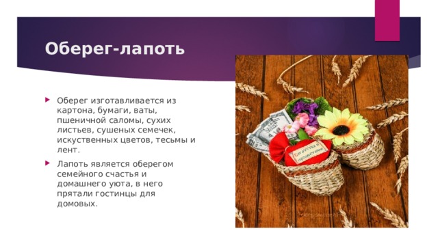 Оберег-лапоть Оберег изготавливается из картона, бумаги, ваты, пшеничной саломы, сухих листьев, сушеных семечек, искуственных цветов, тесьмы и лент. Лапоть является оберегом семейного счастья и домашнего уюта, в него прятали гостинцы для домовых. 