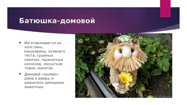 Батюшка-домовой Изготавливается их холстины, мешковины, соленого теста, сушеных семечек, пшеничных колосков, лоскутков ткани, монеток. Домовой «хозяин» дома и двора, и хранитель домашних животных. 
