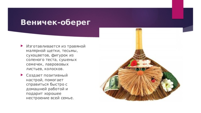 Веничек-оберег Изготавливается из травяной малярной щетки, тесьмы, сухоцветов, фигурок из соленого теста, сушеных семечек, лаврововых листьев, колосков. Создает позитивный настрой, помогает справиться быстро с домашней работой и подарит хорошее нестроение всей семье. 