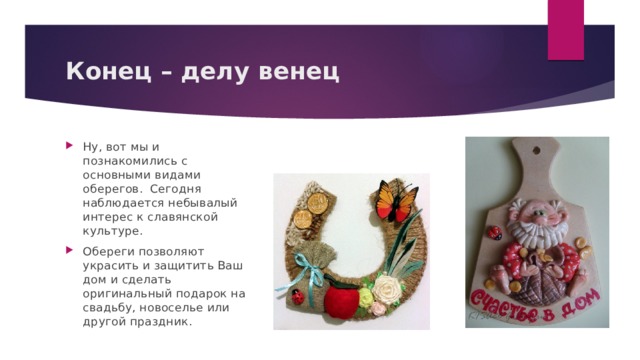 Конец – делу венец Ну, вот мы и познакомились с основными видами оберегов. Сегодня наблюдается небывалый интерес к славянской культуре. Обереги позволяют украсить и защитить Ваш дом и сделать оригинальный подарок на свадьбу, новоселье или другой праздник. 