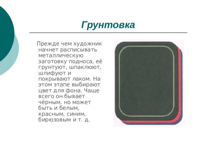 Грунтовка  Прежде чем художник начнет расписывать металлическую заготовку подноса, её грунтуют, шпаклюют, шлифуют и покрывают лаком. На этом этапе выбирают цвет для фона. Чаще всего он бывает чёрным, но может быть и белым, красным, синим, бирюзовым и т. д. 