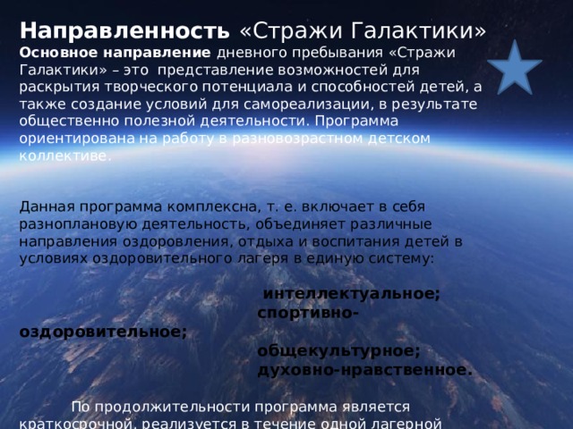 Направленность «Стражи Галактики» Основное направление дневного пребывания «Стражи Галактики» – это представление возможностей для раскрытия творческого потенциала и способностей детей, а также создание условий для самореализации, в результате общественно полезной деятельности. Программа ориентирована на работу в разновозрастном детском коллективе. Данная программа комплексна, т. е. включает в себя разноплановую деятельность, объединяет различные направления оздоровления, отдыха и воспитания детей в условиях оздоровительного лагеря в единую систему:  интеллектуальное;  спортивно-оздоровительное;  общекультурное;  духовно-нравственное.    По продолжительности программа является краткосрочной, реализуется в течение одной лагерной смены. 