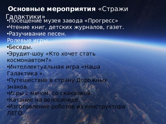  Основные мероприятия «Стражи Галактики» Посещение музея завода «Прогресс» Чтение книг, детских журналов, газет. Разучивание песен. Ролевые игры. Беседы. Эрудит-шоу «Кто хочет стать космонавтом?» Интеллектуальная игра «Наша Галактика ». Путешествие в страну Дорожных знаков. Игры с мячом, со скакалкой. Катание на велосипеде. Изготовление роботов из конструктора ЛЕГО. 