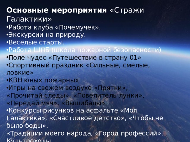 Основные мероприятия «Стражи Галактики» Работа клуба «Почемучек». Экскурсии на природу. Веселые старты. Работа ШПБ (школа пожарной безопасности) Поле чудес «Путешествие в страну 01» Спортивный праздник «Сильные, смелые, ловкие» КВН юных пожарных Игры на свежем воздухе «Прятки», «Прочитай следы», «Повелитель лунки», «Передай мяч», «Вышибалы». Конкурсы рисунков на асфальте «Моя Галактика», «Счастливое детство», «Чтобы не было беды». «Традиции моего народа, «Город профессий». Культпоходы. 