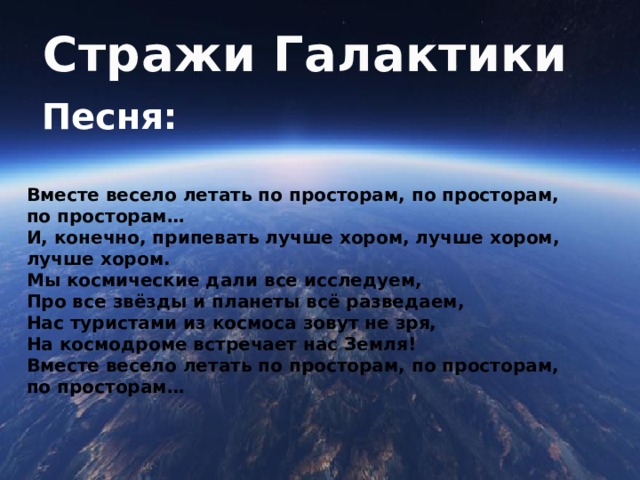 Стражи Галактики Песня:   Вместе весело летать по просторам, по просторам, по просторам…  И, конечно, припевать лучше хором, лучше хором, лучше хором.  Мы космические дали все исследуем,  Про все звёзды и планеты всё разведаем,  Нас туристами из космоса зовут не зря,  На космодроме встречает нас Земля!  Вместе весело летать по просторам, по просторам, по просторам…   