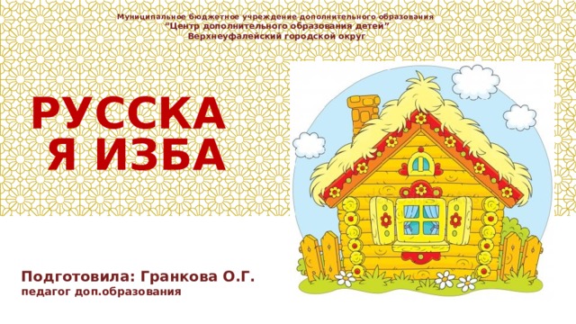 Муниципальное бюджетное учреждение дополнительного образования “ Центр дополнительного образования детей” Верхнеуфалейский городской округ РУССКАЯ ИЗБА Подготовила: Гранкова О.Г. педагог доп.образования 