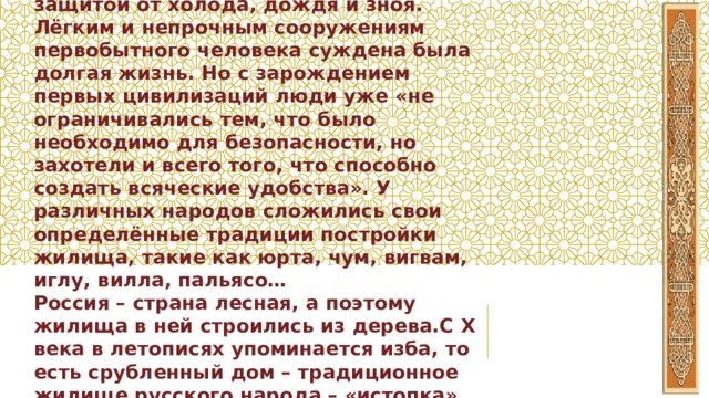 На протяжении истории человек строил жилища, служившие ему защитой от холода, дождя и зноя. Лёгким и непрочным сооружениям первобытного человека суждена была долгая жизнь. Но с зарождением первых цивилизаций люди уже «не ограничивались тем, что было необходимо для безопасности, но захотели и всего того, что способно создать всяческие удобства». У различных народов сложились свои определённые традиции постройки жилища, такие как юрта, чум, вигвам, иглу, вилла, пальясо… Россия – страна лесная, а поэтому жилища в ней строились из дерева.С X века в летописях упоминается изба, то есть срубленный дом – традиционное жилище русского народа – «истопка», «истба», изба», то есть срубленный дом 