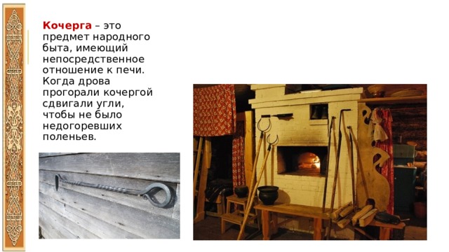 Кочерга – это предмет народного быта, имеющий непосредственное отношение к печи. Когда дрова прогорали кочергой сдвигали угли, чтобы не было недогоревших поленьев. 