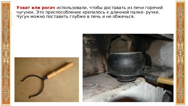 Ухват или рогач использовали, чтобы доставать из печи горячий чугунок. Это приспособление крепилось к длинной палке- ручке. Чугун можно поставить глубже в печь и не обжечься. 