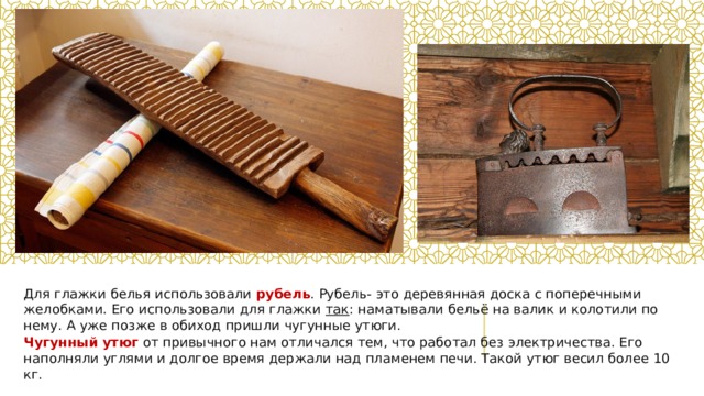 Для глажки белья использовали рубель . Рубель- это деревянная доска с поперечными желобками. Его использовали для глажки  так : наматывали бельё на валик и колотили по нему. А уже позже в обиход пришли чугунные утюги. Чугунный утюг от привычного нам отличался тем, что работал без электричества. Его наполняли углями и долгое время держали над пламенем печи. Такой утюг весил более 10 кг. 