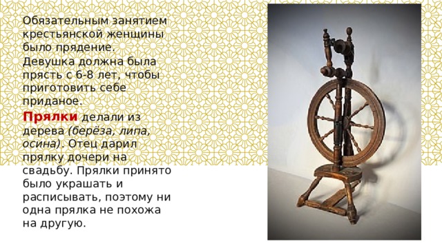 Обязательным занятием крестьянской женщины было прядение. Девушка должна была прясть с 6-8 лет, чтобы приготовить себе приданое. Прялки делали из дерева  (берёза, липа, осина) . Отец дарил прялку дочери на свадьбу. Прялки принято было украшать и расписывать, поэтому ни одна прялка не похожа на другую. 