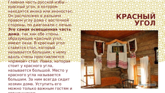 Главная часть русской избы – красный угол, в котором находятся икона или иконостас. Он расположен в дальнем правом углу дома с восточной стороны, по диагонали с печью. Это самая освещенная часть дома , так как обе стены, образующие красный угол, имеют окна. В красный угол ставится стол, который называется большим, к нему вдоль стены приставляется «прямой» стол. Лавка, которая стоит у красного угла, называется большой. Место у красного угла называется большим. За ним всегда сидит хозяин дома. Уступить его можно только важным гостям и священникам. КРАСНЫЙ УГОЛ 