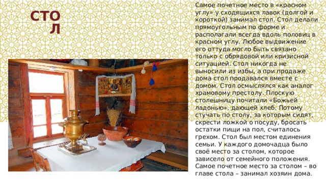 СТОЛ Самое почетное место в «красном углу» у сходящихся лавок (долгой и короткой) занимал стол. Стол делали прямоугольным по форме и располагали всегда вдоль половиц в красном углу. Любое выдвижение его оттуда могло быть связано только с обрядовой или кризисной ситуацией. Стол никогда не выносили из избы, а при продаже дома стол продавался вместе с домом. Стол осмыслялся как аналог храмовому престолу. Плоскую столешницу почитали «Божьей ладонью», дающей хлеб. Потому стучать по столу, за которым сидят, скрести ложкой о посуду, бросать остатки пищи на пол, считалось грехом. Стол был местом единения семьи. У каждого домочадца было своё место за столом, которое зависело от семейного положения. Самое почетное место за столом – во главе стола – занимал хозяин дома.  