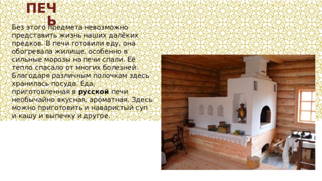 ПЕЧЬ Без этого предмета невозможно представить жизнь наших далёких предков. В печи готовили еду, она обогревала жилище, особенно в сильные морозы на печи спали. Её тепло спасало от многих болезней. Благодаря различным полочкам здесь хранилась посуда. Еда, приготовленная в  русской  печи необычайно вкусная, ароматная. Здесь можно приготовить и наваристый суп и кашу и выпечку и другое. 