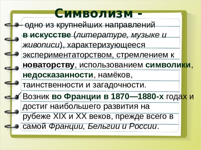 Символизм - – одно из крупнейших направлений в искусстве  ( литературе, музыке и живописи ), характеризующееся экспериментаторством, стремлением к новаторству , использованием  символики , недосказанности , намёков, таинственности и загадочности. Возник во Франции в 1870—1880-х годах и достиг наибольшего развития на рубеже XIX и XX веков, прежде всего в самой  Франции, Бельгии и России . 
