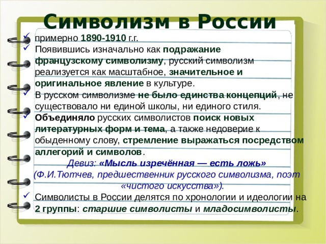 Символизм в России примерно 1890-1910 г.г. Появившись изначально как подражание французскому символизму , русский символизм реализуется как масштабное, значительное и оригинальное явление в культуре. В русском символизме не было единства концепций , не существовало ни единой школы, ни единого стиля. Объединяло русских символистов поиск новых литературных форм и тема , а также недоверие к обыденному слову, стремление выражаться посредством аллегорий и символов . Девиз: «Мысль изречённая — есть ложь» (Ф.И.Тютчев, предшественник русского символизма, поэт «чистого искусства»). Символисты в России делятся по хронологии и идеологии на 2 группы : старшие символисты и младосимволисты . 