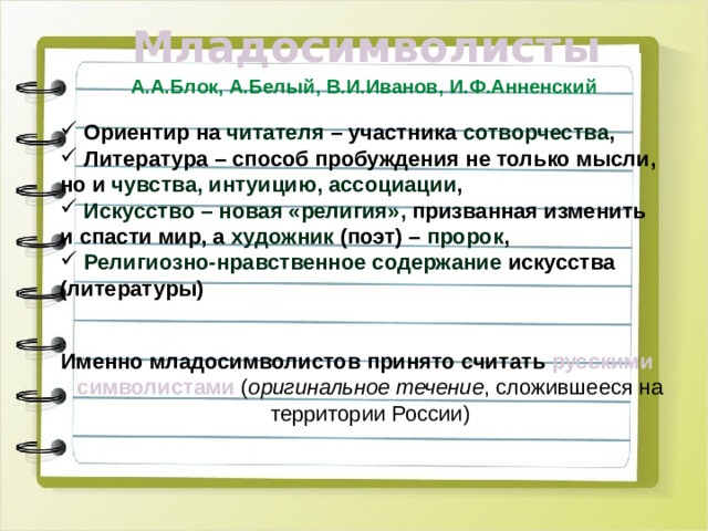 Младосимволисты А.А.Блок, А.Белый, В.И.Иванов, И.Ф.Анненский  Ориентир на читателя – участника сотворчества ,  Литература – способ пробуждения не только мысли, но и чувства, интуицию, ассоциации ,  Искусство – новая «религия», призванная изменить и спасти мир, а художник (поэт) – пророк ,  Религиозно-нравственное содержание искусства (литературы) Именно младосимволистов принято считать русскими  символистами ( оригинальное течение , сложившееся на территории России)  