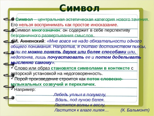 Символ  Символ  – центральная эстетическая категория нового течения. Его нельзя воспринимать как простое иносказание . Символ многозначен :   он содержит в себе перспективу безграничного развертывания смыслов . И. Анненский :  «Мне вовсе не надо обязательности одного общего понимания. Напротив, я считаю достоинством пьесы, если ее можно понять двумя или более способами или, недопоняв, лишь почувствовать ее и потом доделывать мысленно самому ». Слово или образ становятся символами в контексте с авторской установкой на недоговоренность. Порой произведение строится как поток словесно-музыкальных созвучий и перекличек . Например: Лебедь уплыл в полумглу, Вдаль, под луною белея. Ластятся волны к веслу, Ластится к влаге лилея… (К. Бальмонт) 
