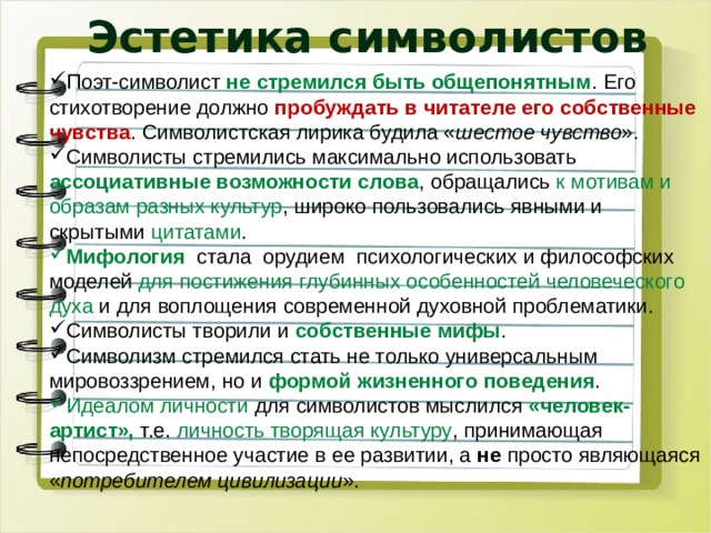 Эстетика символистов Поэт-символист не стремился быть общепонятным . Его стихотворение должно пробуждать в читателе его собственные чувства . Символистская лирика будила « шестое чувство ». Символисты стремились максимально использовать ассоциативные возможности слова , обращались к мотивам и образам разных культур , широко пользовались явными и скрытыми цитатами . Мифология   стала  орудием  психологических и философских моделей для постижения глубинных особенностей человеческого духа и для воплощения современной духовной проблематики. Символисты творили и собственные мифы . Символизм стремился стать не только универсальным мировоззрением, но и формой жизненного поведения . Идеалом личности для символистов мыслился «человек-артист», т.е. личность творящая культуру , принимающая непосредственное участие в ее развитии, а не просто являющаяся « потребителем цивилизации ». 