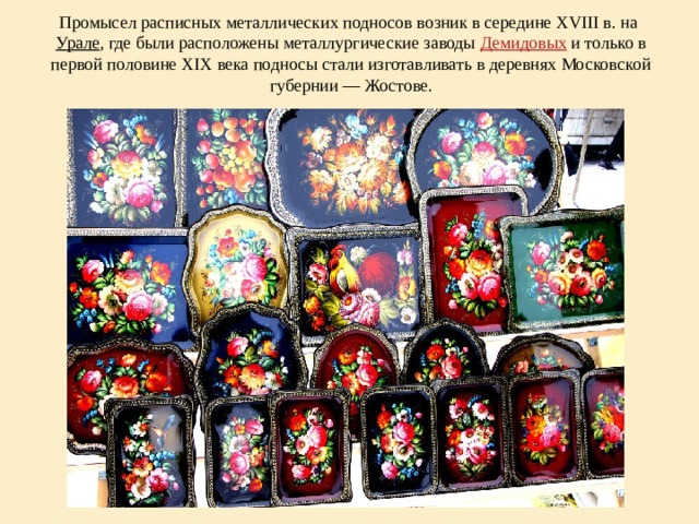 Промысел расписных металлических подносов возник в середине XVIII в. на Урале , где были расположены металлургические заводы Демидовых и только в первой половине XIX века подносы стали изготавливать в деревнях Московской губернии — Жостове.   