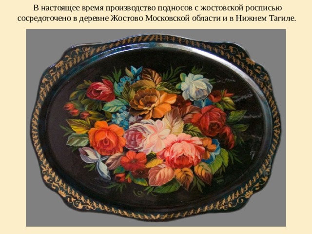  В настоящее время производство подносов с жостовской росписью сосредоточено в деревне Жостово Московской области и в Нижнем Тагиле. 