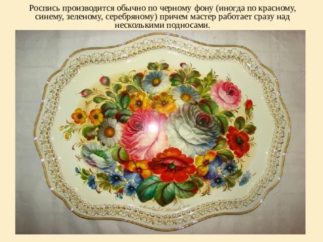 Роспись производится обычно по черному фону (иногда по красному, синему, зеленому, серебряному) причем мастер работает сразу над несколькими подносами.   
