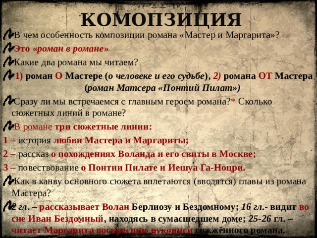 Комопзиция  В чем особенность композиции романа «Мастер и Маргарита»?  Это « роман в романе »  Какие два романа мы читаем?  1) роман О Мастере ( о человеке и его судьбе ), 2) романа ОТ Мастера ( роман Матсера «Понтий Пилат»)  Сразу ли мы встречаемся с главным героем романа? * Сколько сюжетных линий в романе?  В романе три сюжетные линии: 1 – история любви Мастера и Маргариты; 2 – рассказ о похождениях Воланда и его свиты в Москве; 3 – повествование о Понтии Пилате и Иешуа Га-Ноцри.  Как в канву основного сюжета вплетаются (вводятся) главы из романа Мастера? 2 гл . – рассказывает Волан Берлиозу и Бездомному; 16 гл .- видит во сне Иван Бездомный , находясь в сумасшедшем доме; 25-26 гл. – читает Маргарита воскресшие рукописи сожжённого романа. 