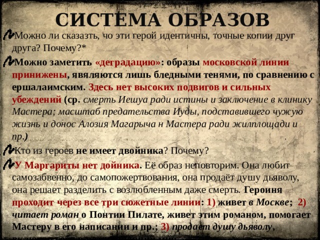 Система образов  Можно ли сказазть, чо эти герой идентичны, точные копии друг друга? Почему?*  Можно заметить «деградацию» : образы московской линии принижены , явяляются лишь бледными тенями, по сравнению с ершалаимским. Здесь нет высоких подвигов и сильных убеждений (ср. смерть Иешуа ради истины и заключение в клинику Мастера; масштаб предательства Иуды, подставившего чужую жизнь и донос Алозия Магарыча н Мастера ради жилплощади и пр. )  Кто из героев не имеет двойника ? Почему?  У Маргариты нет дойника . Её образ неповторим. Она любит самозабвенно, до самопожертвования, она продаёт душу дьяволу, она решает разделить с возлюбленным даже смерть. Героиня проходит через все три сюжетные линии : 1) живет в Москве ; 2)  читает роман о Понтии Пилате, живет этим романом, помогает Мастеру в его написании и пр.; 3)  продает душу дьяволу , включая себя в потусторонний мир.   