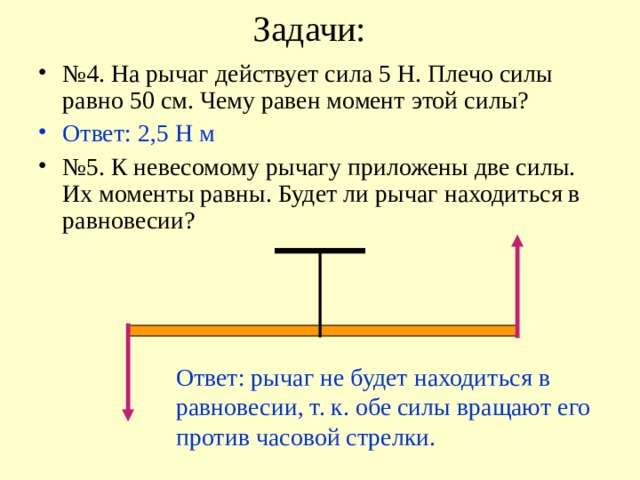Задачи: № 4. На рычаг действует сила 5 Н. Плечо силы равно 50 см. Чему равен момент этой силы? Ответ: 2,5 Н м № 5. К невесомому рычагу приложены две силы. Их моменты равны. Будет ли рычаг находиться в равновесии? Ответ: рычаг не будет находиться в равновесии, т. к. обе силы вращают его против часовой стрелки. 