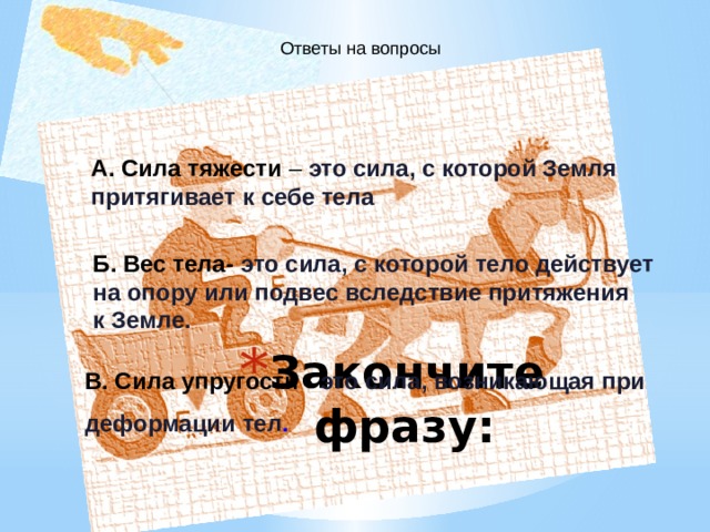 Ответы на вопросы А. Сила тяжести – это сила, с которой Земля притягивает к себе тела  Б. Вес тела- это сила, с которой тело действует на опору или подвес вследствие притяжения к Земле.   В. Сила упругости - это сила, возникающая при деформации тел . Закончите фразу: 