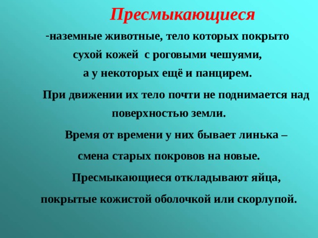  Пресмыкающиеся наземные животные, тело которых покрыто сухой кожей с роговыми чешуями, а у некоторых ещё и панцирем.  При движении их тело почти не поднимается над поверхностью земли.  Время от времени у них бывает линька – смена старых покровов на новые.  Пресмыкающиеся откладывают яйца, покрытые кожистой оболочкой или скорлупой. 
