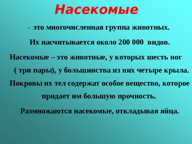 Насекомые  - это многочисленная группа животных. Их насчитывается около 200 000 видов. Насекомые – это животные, у которых шесть ног ( три пары), у большинства из них четыре крыла. Покровы их тел содержат особое вещество, которое придает им большую прочность. Размножаются насекомые, откладывая яйца.  