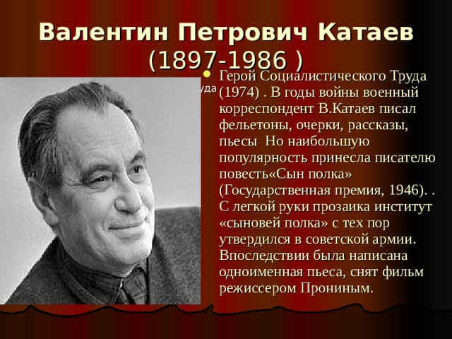Валентин Петрович Катаев (1897-1986 ) Герой Социалистического Труда (1974) . В годы войны военный корреспондент В.Катаев писал фельетоны, очерки, рассказы, пьесы Но наибольшую популярность принесла писателю повесть«Сын полка» (Государственная премия, 1946). . С легкой руки прозаика институт «сыновей полка» с тех пор утвердился в советской армии. Впоследствии была написана одноименная пьеса, снят фильм режиссером Прониным. Герой Социалистического Труда (1974 ) 