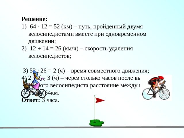 Решение:  64 - 12 = 52 (км) – путь, пройденный двумя велосипедистами вместе при одновременном движении;  12 + 14 = 26 (км/ч) – скорость удаления велосипедистов;  3) 52 : 26 = 2 (ч) – время совместного движения; 4) 2 + 1 = 3 (ч) – через столько часов после выезда первого велосипедиста расстояние между ними будет равно 64км. Ответ: 3 часа. 