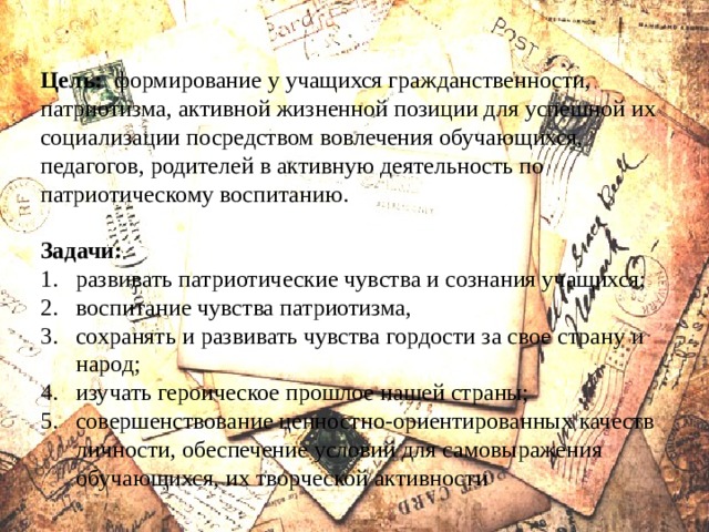 Цель: формирование у учащихся гражданственности, патриотизма, активной жизненной позиции для успешной их социализации посредством вовлечения обучающихся, педагогов, родителей в активную деятельность по патриотическому воспитанию.  Задачи: развивать патриотические чувства и сознания учащихся; воспитание чувства патриотизма, сохранять и развивать чувства гордости за свое страну и народ; изучать героическое прошлое нашей страны; совершенствование ценностно-ориентированных качеств личности, обеспечение условий для самовыражения обучающихся, их творческой активности 