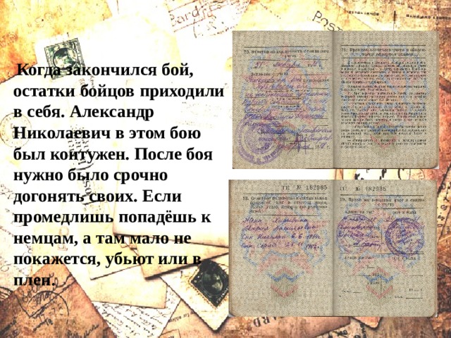  Когда закончился бой, остатки бойцов приходили в себя. Александр Николаевич в этом бою был контужен. После боя нужно было срочно догонять своих. Если промедлишь попадёшь к немцам, а там мало не покажется, убьют или в плен. 