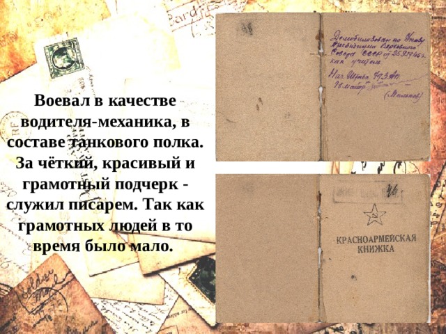 Воевал в качестве водителя-механика, в составе танкового полка. За чёткий, красивый и грамотный подчерк - служил писарем. Так как грамотных людей в то время было мало. 