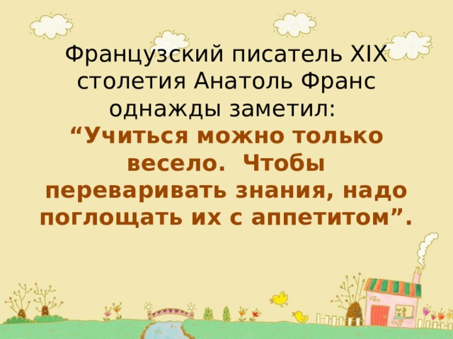 Французский писатель XIX столетия Анатоль Франс однажды заметил: “ Учиться можно только весело. Чтобы переваривать знания, надо поглощать их с аппетитом”.   