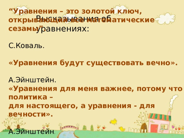 “ Уравнения – это золотой ключ, открывающий все математические сезамы”.  С.Коваль. «Уравнения будут существовать вечно».  А.Эйнштейн. «Уравнения для меня важнее, потому что политика – для настоящего, а уравнения - для вечности».  А.Эйнштейн . Высказывания об уравнениях: 