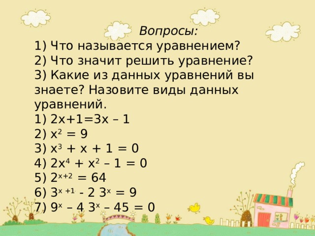  Вопросы: 1) Что называется уравнением? 2) Что значит решить уравнение? 3) Какие из данных уравнений вы знаете? Назовите виды данных уравнений. 1) 2х+1=3х – 1 2) х 2 = 9 3) х 3 + х + 1 = 0 4) 2х 4 + х 2 – 1 = 0 5) 2 х+2 = 64 6) 3 х +1 - 2 3 х = 9 7) 9 х – 4 3 х – 45 = 0 