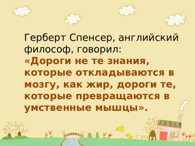 Герберт Спенсер, английский философ, говорил: «Дороги не те знания, которые откладываются в мозгу, как жир, дороги те, которые превращаются в умственные мышцы». 