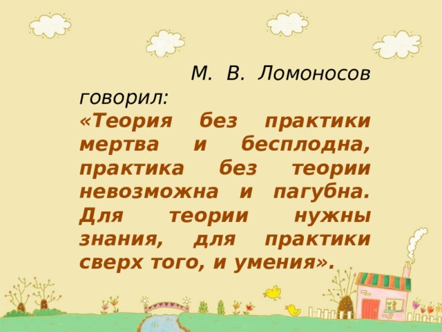  М. В. Ломоносов говорил: «Теория без практики мертва и бесплодна, практика без теории невозможна и пагубна.  Для теории нужны знания, для практики сверх того, и умения». 